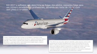 11
Em 2017 o software que determina as folgas dos pilotos, concedeu folga para
um número excedente de profissionais, deixando em torno de 15 mil voos
sem piloto e co-piloto.
 