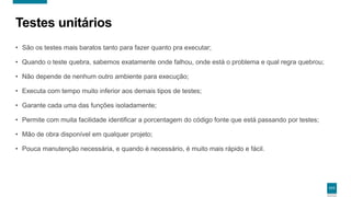 111
Testes unitários
• São os testes mais baratos tanto para fazer quanto pra executar;
• Quando o teste quebra, sabemos exatamente onde falhou, onde está o problema e qual regra quebrou;
• Não depende de nenhum outro ambiente para execução;
• Executa com tempo muito inferior aos demais tipos de testes;
• Garante cada uma das funções isoladamente;
• Permite com muita facilidade identificar a porcentagem do código fonte que está passando por testes;
• Mão de obra disponível em qualquer projeto;
• Pouca manutenção necessária, e quando é necessário, é muito mais rápido e fácil.
 