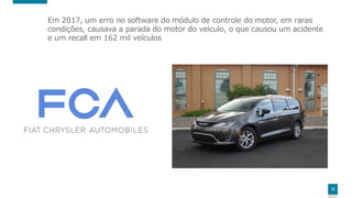 12
Em 2017, um erro no software do módulo de controle do motor, em raras
condições, causava a parada do motor do veículo, o que causou um acidente
e um recall em 162 mil veículos
 