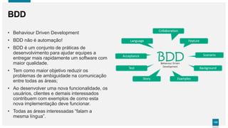 133133
BDD
• Behaviour Driven Development
• BDD não é automação!
• BDD é um conjunto de práticas de
desenvolvimento para ajudar equipes a
entregar mais rapidamente um software com
maior qualidade.
• Tem como maior objetivo reduzir os
problemas de ambiguidade na comunicação
entre todas as áreas;
• Ao desenvolver uma nova funcionalidade, os
usuários, clientes e demais interessados
contribuem com exemplos de como esta
nova implementação deve funcionar.
• Todas as áreas interessadas “falam a
mesma língua”.
 