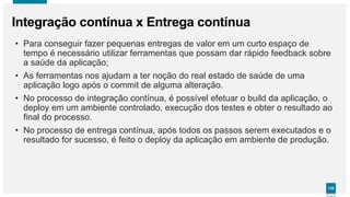 135135
Integração contínua x Entrega contínua
• Para conseguir fazer pequenas entregas de valor em um curto espaço de
tempo é necessário utilizar ferramentas que possam dar rápido feedback sobre
a saúde da aplicação;
• As ferramentas nos ajudam a ter noção do real estado de saúde de uma
aplicação logo após o commit de alguma alteração.
• No processo de integração contínua, é possível efetuar o build da aplicação, o
deploy em um ambiente controlado, execução dos testes e obter o resultado ao
final do processo.
• No processo de entrega contínua, após todos os passos serem executados e o
resultado for sucesso, é feito o deploy da aplicação em ambiente de produção.
 