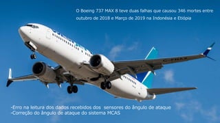 1515
O Boeing 737 MAX 8 teve duas falhas que causou 346 mortes entre
outubro de 2018 e Março de 2019 na Indonésia e Etiópia
-Erro na leitura dos dados recebidos dos sensores do ângulo de ataque
-Correção do ângulo de ataque do sistema MCAS
 