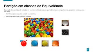 2424
Partição em classes de Equivalência
Separação das condições de entradas em um número finito de classes que terão o mesmo comportamento, para obter maior sucesso
nos testes.
- Identificar os subconjuntos que são equivalentes;
- Identificar as entradas válidas e inválidas;
24
 