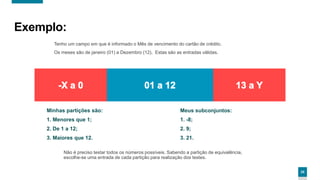 2525
Exemplo:
Tenho um campo em que é informado o Mês de vencimento do cartão de crédito.
Os meses são de janeiro (01) a Dezembro (12). Estas são as entradas válidas.
Minhas partições são:
1. Menores que 1;
2. De 1 a 12;
3. Maiores que 12.
Não é preciso testar todos os números possíveis. Sabendo a partição de equivalência,
escolhe-se uma entrada de cada partição para realização dos testes.
Meus subconjuntos:
1. -8;
2. 9;
3. 21.
 