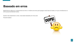 2929
Baseado em erros
Nesta técnica utiliza-se o conhecimento do time e o histórico de erros para agregar nossa base de testes, em que consideramos os
erros que já aconteceram antes.
Quanto mais experiente é o time, mais testes baseados em erros será
Possível realizar.
29
 