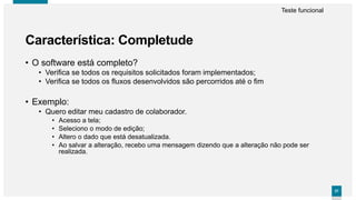 3737
• O software está completo?
• Verifica se todos os requisitos solicitados foram implementados;
• Verifica se todos os fluxos desenvolvidos são percorridos até o fim
• Exemplo:
• Quero editar meu cadastro de colaborador.
• Acesso a tela;
• Seleciono o modo de edição;
• Altero o dado que está desatualizada.
• Ao salvar a alteração, recebo uma mensagem dizendo que a alteração não pode ser
realizada.
Característica: Completude
Teste funcional
 
