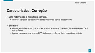 3838
• Está retornando o resultado correto?
• Verificar se todos os resultados estão de acordo com o especificado;
• Exemplo:
• Mensagem informando que ocorreu erro ao editar meu cadastro, indicando que o CPF
não é válido.
• Após a mensagem de erro, o CPF é alterado conforme dado inserido na edição.
Característica: Correção
Teste funcional
 