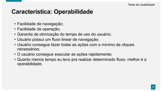 4444
• Facilidade de navegação;
• Facilidade de operação;
• Garantia de otimização do tempo de uso do usuário;
• Usuário possui um fluxo linear de navegação;
• Usuário consegue fazer todas as ações com o mínimo de cliques
necessários;
• O usuário consegue executar as ações rapidamente;
• Quanto menos tempo eu levo pra realizar determinado fluxo, melhor é a
operabilidade.
Característica: Operabilidade
Teste de Usabilidade
 