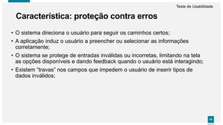 5050
• O sistema direciona o usuário para seguir os caminhos certos;
• A aplicação induz o usuário a preencher ou selecionar as informações
corretamente;
• O sistema se protege de entradas inválidas ou incorretas, limitando na tela
as opções disponíveis e dando feedback quando o usuário está interagindo;
• Existem “travas” nos campos que impedem o usuário de inserir tipos de
dados inválidos;
Característica: proteção contra erros
Teste de Usabilidade
 