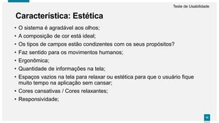 5353
• O sistema é agradável aos olhos;
• A composição de cor está ideal;
• Os tipos de campos estão condizentes com os seus propósitos?
• Faz sentido para os movimentos humanos;
• Ergonômica;
• Quantidade de informações na tela;
• Espaços vazios na tela para relaxar ou estética para que o usuário fique
muito tempo na aplicação sem cansar;
• Cores cansativas / Cores relaxantes;
• Responsividade;
Característica: Estética
Teste de Usabilidade
 