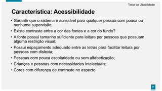 5757
• Garantir que o sistema é acessível para qualquer pessoa com pouca ou
nenhuma supervisão;
• Existe contraste entre a cor das fontes e a cor do fundo?
• A fonte possui tamanho suficiente para leitura por pessoas que possuam
alguma restrição visual;
• Possui espaçamento adequado entre as letras para facilitar leitura por
pessoas com dislexia;
• Pessoas com pouca escolaridade ou sem alfabetização;
• Crianças e pessoas com necessidades intelectuais;
• Cores com diferença de contraste no aspecto
Característica: Acessibilidade
Teste de Usabilidade
 