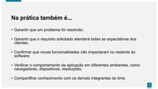 66
• Garantir que um problema foi resolvido;
• Garantir que o requisito solicitado atenderá todas as expectativas dos
clientes;
• Confirmar que novas funcionalidades não impactaram no restante do
software;
• Verificar o comportamento da aplicação em diferentes ambientes, como
navegadores, dispositivos, resoluções;
• Compartilhar conhecimento com os demais integrantes do time.
Na prática também é...
 