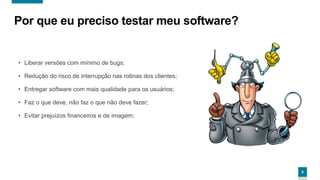 8
Por que eu preciso testar meu software?
• Liberar versões com mínimo de bugs;
• Redução do risco de interrupção nas rotinas dos clientes;
• Entregar software com mais qualidade para os usuários;
• Faz o que deve, não faz o que não deve fazer;
• Evitar prejuízos financeiros e de imagem;
 