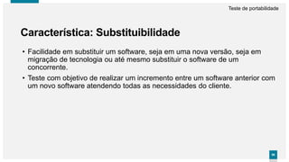 9696
Característica: Substituibilidade
Teste de portabilidade
• Facilidade em substituir um software, seja em uma nova versão, seja em
migração de tecnologia ou até mesmo substituir o software de um
concorrente.
• Teste com objetivo de realizar um incremento entre um software anterior com
um novo software atendendo todas as necessidades do cliente.
 
