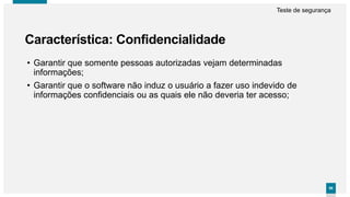 9898
Característica: Confidencialidade
Teste de segurança
• Garantir que somente pessoas autorizadas vejam determinadas
informações;
• Garantir que o software não induz o usuário a fazer uso indevido de
informações confidenciais ou as quais ele não deveria ter acesso;
 