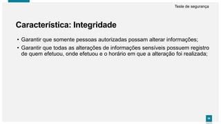 9999
Característica: Integridade
Teste de segurança
• Garantir que somente pessoas autorizadas possam alterar informações;
• Garantir que todas as alterações de informações sensíveis possuem registro
de quem efetuou, onde efetuou e o horário em que a alteração foi realizada;
 