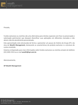 Prezado,
Fundos exclusivos ou restritos são uma alternativa para clientes especiais com foco na preservação e
valorização patrimonial, que desejam diversificar suas aplicações em diferentes mercados e não
abrem mão de atendimento personalizado.
Esta apresentação está estruturada de forma a apresentar um pouco da história do Grupo XP e da
área de Wealth Management, destacando as características do produto exclusivo e a estrutura de
custos envolvida.
Estamos à disposição para mais informações sobre fundos exclusivos ou restritos através do telefone
(21) 3265-3313 ou e-mail wealth@xpi.com.br.
Atenciosamente,
XP Wealth Management
XP Wealth Management
Av. das Américas 3434 - Bloco 7 - 2º andar - Rio de Janeiro - RJ
wealth@xpi.com.br | www.xpi.com.br
 