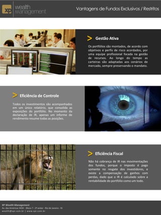 XP Wealth Management
Av. das Américas 3434 - Bloco 7 - 2º andar - Rio de Janeiro - RJ
wealth@xpi.com.br | www.xpi.com.br
>
Vantagens de Fundos Exclusivos / Restritos
Gestão Ativa
Os portfólios são montados, de acordo com
objetivos e perfis de risco acordados, por
uma equipe profissional focada na gestão
de recursos. Ao longo do tempo as
carteiras são adaptadas aos cenários de
mercado, sempre preservando o mandato.
> Eficiência de Controle
Todos os investimentos são acompanhados
em um único relatório, que consolida as
exposições do portfólio. No momento da
declaração de IR, apenas um informe de
rendimento resume todas as posições.
> Eficiência Fiscal
Não há cobrança de IR nas movimentações
dos fundos, porque o imposto é pago
somente no resgate dos investidores, e
existe a compensação de ganhos com
perdas, dado que o IR é calculado sobre a
rentabilidade do portfólio como um todo.
 