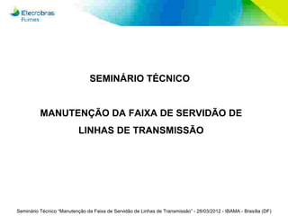 SEMINÁRIO TÉCNICO


          MANUTENÇÃO DA FAIXA DE SERVIDÃO DE
                           LINHAS DE TRANSMISSÃO




Seminário Técnico “Manutenção da Faixa de Servidão de Linhas de Transmissão” - 28/03/2012 - IBAMA - Brasília (DF)
 