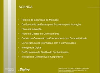 AGENDA


              •    Fatores de Saturação do Mercado
              •    Da Economia de Escala para Economia para Inovação
              •    Fluxo da Inovação
              •    Fluxo de Gestão do Conhecimento
              •    Cadeia de Conversão do Conhecimento em Competitividade
              •    Convergência da Informação com a Comunicação
              •    Inteligência Digital
              •    Os Processos de Gestão do Conhecimento
              •    Inteligência Competitiva e Corporativa



INFORMAÇÃO                                           MERCADOS SATURADOS OFERECEM NOVAS
                                                     MERCADOS SATURADOS OFERECEM NOVAS
    PÚBLICA                                          OPORTUNIDADES COM A UTILIZAÇÃO DE
                                                     OPORTUNIDADES COM A UTILIZAÇÃO DE
                                                     INTELIGÊNCIA DIGITAL
                                                     INTELIGÊNCIA DIGITAL
 