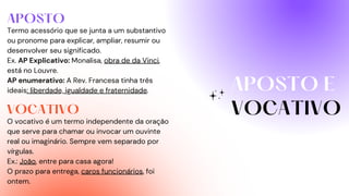 APOSTO E
VOCATIVO
APOSTO
VOCATIVO
Termo acessório que se junta a um substantivo
ou pronome para explicar, ampliar, resumir ou
desenvolver seu significado.
Ex. AP Explicativo: Monalisa, obra de da Vinci,
está no Louvre.
AP enumerativo: A Rev. Francesa tinha três
ideais: liberdade, igualdade e fraternidade.
O vocativo é um termo independente da oração
que serve para chamar ou invocar um ouvinte
real ou imaginário. Sempre vem separado por
vírgulas.
Ex.: João, entre para casa agora!
O prazo para entrega, caros funcionários, foi
ontem.
 
