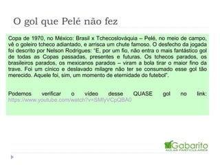 O gol que Pelé não fez
Copa de 1970, no México: Brasil x Tchecoslováquia – Pelé, no meio de campo,
vê o goleiro tcheco adiantado, e arrisca um chute famoso. O desfecho da jogada
foi descrito por Nelson Rodrigues: “E, por um fio, não entra o mais fantástico gol
de todas as Copas passadas, presentes e futuras. Os tchecos parados, os
brasileiros parados, os mexicanos parados – viram a bola tirar o maior fino da
trave. Foi um cínico e deslavado milagre não ter se consumado esse gol tão
merecido. Aquele foi, sim, um momento de eternidade do futebol”.
Podemos verificar o vídeo desse QUASE gol no link:
https://www.youtube.com/watch?v=SMfyVCpQBA0
 
