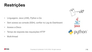 Restrições

•   Linguagens: Java (JVM), Python e Go

•   Sem acesso ao console (SSH), confiar no Log do Dashboard

•   Acesso a Disco

•   Tempo de resposta das requisições HTTP

•   Multi-thread




                           Proprietary & Confidential. © 2012 R/GA All rights reserved.   / 10
 