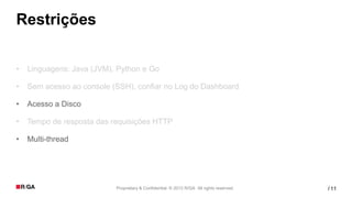 Restrições

•   Linguagens: Java (JVM), Python e Go

•   Sem acesso ao console (SSH), confiar no Log do Dashboard

•   Acesso a Disco

•   Tempo de resposta das requisições HTTP

•   Multi-thread




                           Proprietary & Confidential. © 2012 R/GA All rights reserved.   / 11
 