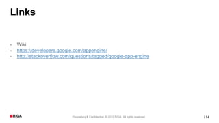 Links


-   Wiki
-   https://developers.google.com/appengine/
-   http://stackoverflow.com/questions/tagged/google-app-engine




                            Proprietary & Confidential. © 2012 R/GA All rights reserved.   / 14
 