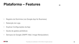 Plataforma – Features                                                                      (2)




•   Registro de Domínios (via Google App for Business)

•   Retenção de Logs

•   Duplicar Configurações da App

•   Quota de gastos periódicos

•   Serviços do Google (XMPP, Mail, Image Manipulation)


                            Proprietary & Confidential. © 2012 R/GA All rights reserved.         /8
 