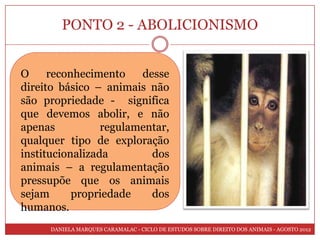 PONTO 2 - ABOLICIONISMO


O     reconhecimento    desse
direito básico – animais não
são propriedade - significa
que devemos abolir, e não
apenas           regulamentar,
qualquer tipo de exploração
institucionalizada        dos
animais – a regulamentação
pressupõe que os animais
sejam      propriedade    dos
humanos.
      DANIELA MARQUES CARAMALAC - CICLO DE ESTUDOS SOBRE DIREITO DOS ANIMAIS - AGOSTO 2012
 