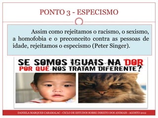 PONTO 3 - ESPECISMO

       Assim como rejeitamos o racismo, o sexismo,
a homofobia e o preconceito contra as pessoas de
idade, rejeitamos o especismo (Peter Singer).




 DANIELA MARQUES CARAMALAC - CICLO DE ESTUDOS SOBRE DIREITO DOS ANIMAIS - AGOSTO 2012
 