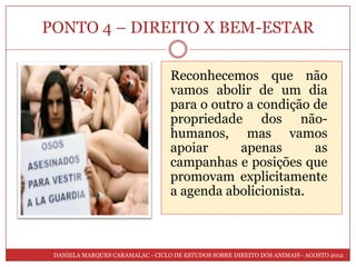 PONTO 4 – DIREITO X BEM-ESTAR

                                  Reconhecemos que não
                                  vamos abolir de um dia
                                  para o outro a condição de
                                  propriedade dos não-
                                  humanos, mas vamos
                                  apoiar      apenas      as
                                  campanhas e posições que
                                  promovam explicitamente
                                  a agenda abolicionista.



 DANIELA MARQUES CARAMALAC - CICLO DE ESTUDOS SOBRE DIREITO DOS ANIMAIS - AGOSTO 2012
 