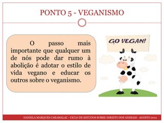 PONTO 5 - VEGANISMO


       O      passo      mais
importante que qualquer um
de nós pode dar rumo à
abolição é adotar o estilo de
vida vegano e educar os
outros sobre o veganismo.




    DANIELA MARQUES CARAMALAC - CICLO DE ESTUDOS SOBRE DIREITO DOS ANIMAIS - AGOSTO 2012
 
