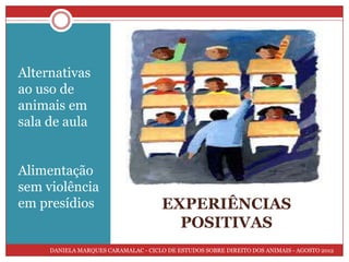 Alternativas
ao uso de
animais em
sala de aula


Alimentação
sem violência
em presídios                          EXPERIÊNCIAS
                                        POSITIVAS
     DANIELA MARQUES CARAMALAC - CICLO DE ESTUDOS SOBRE DIREITO DOS ANIMAIS - AGOSTO 2012
 