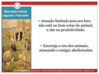 Bem-estar animal
segundo Francione
                                    Atuação limitada pois seu foco
 figura
                                    não está no bem-estar do animal,
                                         e sim na produtividade.



                                      Encoraja o uso dos animais,
                                    atrasando o estágio abolicionista




          DANIELA MARQUES CARAMALAC - CICLO DE ESTUDOS SOBRE DIREITO DOS ANIMAIS - AGOSTO 2012
 