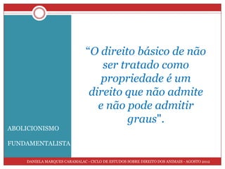 “O direito básico de não
                                   ser tratado como
                                   propriedade é um
                                direito que não admite
                                  e não pode admitir
                                         graus".
ABOLICIONISMO

FUNDAMENTALISTA

    DANIELA MARQUES CARAMALAC - CICLO DE ESTUDOS SOBRE DIREITO DOS ANIMAIS - AGOSTO 2012
 