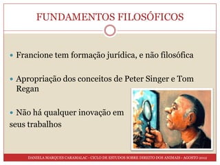 FUNDAMENTOS FILOSÓFICOS


 Francione tem formação jurídica, e não filosófica


 Apropriação dos conceitos de Peter Singer e Tom
 Regan

 Não há qualquer inovação em
seus trabalhos


     DANIELA MARQUES CARAMALAC - CICLO DE ESTUDOS SOBRE DIREITO DOS ANIMAIS - AGOSTO 2012
 
