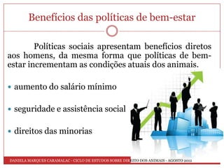 Benefícios das políticas de bem-estar

        Políticas sociais apresentam benefícios diretos
aos homens, da mesma forma que políticas de bem-
estar incrementam as condições atuais dos animais.

 aumento do salário mínimo


 seguridade e assistência social


 direitos das minorias


DANIELA MARQUES CARAMALAC - CICLO DE ESTUDOS SOBRE DIREITO DOS ANIMAIS - AGOSTO 2012
 