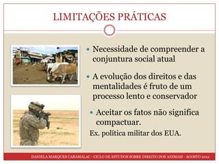 LIMITAÇÕES PRÁTICAS


                          Necessidade de compreender a
                            conjuntura social atual

                          A evolução dos direitos e das
                            mentalidades é fruto de um
                            processo lento e conservador
                            Aceitar os fatos não significa
                              compactuar.
                           Ex. política militar dos EUA.


DANIELA MARQUES CARAMALAC - CICLO DE ESTUDOS SOBRE DIREITO DOS ANIMAIS - AGOSTO 2012
 