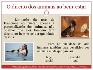 O direito dos animais ao bem-estar

        Limitação da tese de
Francione ao buscar apenas a
personalização dos animais, não
observe que eles também tem
direito ao bem-estar e a qualidade
de vida.

                                         Foco na qualidade de vida
                                 humana também traz benefícios aos
                                 animais, ainda que parciais.

                                          hoje                       amanhã
                                         parcial                      total

     DANIELA MARQUES CARAMALAC - CICLO DE ESTUDOS SOBRE DIREITO DOS ANIMAIS - AGOSTO 2012
 