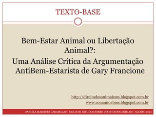TEXTO-BASE



  Bem-Estar Animal ou Libertação
             Animal?:
Uma Análise Crítica da Argumentação
 AntiBem-Estarista de Gary Francione


                                 http://direitodosanimaisms.blogspot.com.br
                                         www.comamoabms.blogspot.com.br

   DANIELA MARQUES CARAMALAC - CICLO DE ESTUDOS SOBRE DIREITO DOS ANIMAIS - AGOSTO 2012
 