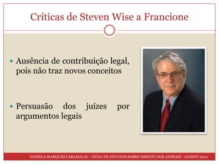 Críticas de Steven Wise a Francione



 Ausência de contribuição legal,
 pois não traz novos conceitos



 Persuasão  dos juízes                       por
 argumentos legais



     DANIELA MARQUES CARAMALAC - CICLO DE ESTUDOS SOBRE DIREITO DOS ANIMAIS - AGOSTO 2012
 