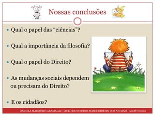 Nossas conclusões

 Qual o papel das “ciências”?


 Qual a importância da filosofia?


 Qual o papel do Direito?


 As mudanças sociais dependem
 ou precisam do Direito?

 E os cidadãos?
     DANIELA MARQUES CARAMALAC - CICLO DE ESTUDOS SOBRE DIREITO DOS ANIMAIS - AGOSTO 2012
 