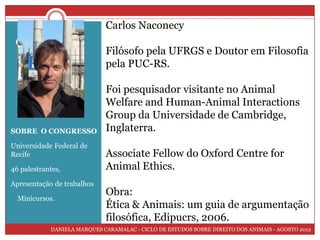 Carlos Naconecy
 O Congresso
                             Filósofo pela UFRGS e Doutor em Filosofia
                             pela PUC-RS.

                             Foi pesquisador visitante no Animal
                             Welfare and Human-Animal Interactions
                             Group da Universidade de Cambridge,
SOBRE O CONGRESSO            Inglaterra.
Universidade Federal de
Recife                       Associate Fellow do Oxford Centre for
46 palestrantes,             Animal Ethics.
Apresentação de trabalhos
                             Obra:
  Minicursos.
                             Ética & Animais: um guia de argumentação
                             filosófica, Edipucrs, 2006.
            DANIELA MARQUES CARAMALAC - CICLO DE ESTUDOS SOBRE DIREITO DOS ANIMAIS - AGOSTO 2012
 
