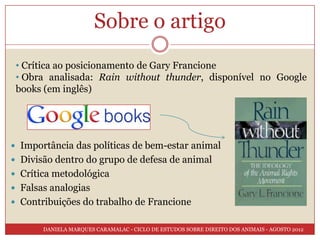 Sobre o artigo
 • Crítica ao posicionamento de Gary Francione
 • Obra analisada: Rain without thunder, disponível no Google
 books (em inglês)




 Importância das políticas de bem-estar animal
 Divisão dentro do grupo de defesa de animal
 Crítica metodológica
 Falsas analogias
 Contribuições do trabalho de Francione


       DANIELA MARQUES CARAMALAC - CICLO DE ESTUDOS SOBRE DIREITO DOS ANIMAIS - AGOSTO 2012
 