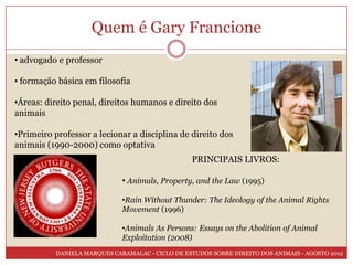 Quem é Gary Francione
• advogado e professor

• formação básica em filosofia

•Áreas: direito penal, direitos humanos e direito dos
animais

•Primeiro professor a lecionar a disciplina de direito dos
animais (1990-2000) como optativa
                                                 PRINCIPAIS LIVROS:

                             • Animals, Property, and the Law (1995)

                             •Rain Without Thunder: The Ideology of the Animal Rights
                             Movement (1996)

                             •Animals As Persons: Essays on the Abolition of Animal
                             Exploitation (2008)
          DANIELA MARQUES CARAMALAC - CICLO DE ESTUDOS SOBRE DIREITO DOS ANIMAIS - AGOSTO 2012
 