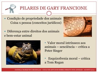 PILARES DE GARY FRANCIONE

 Condição de propriedade dos animais
    Coisa x pessoa (conceitos jurídicos)

 Diferença entre direitos dos animais
e bem-estar animal

                                      • Valor moral intrínseco aos
                                      animais – senciência – crítica a
                                      Peter Singer

                                      • Esquizofrenia moral – crítica
                                      a Tom Regan

       DANIELA MARQUES CARAMALAC - CICLO DE ESTUDOS SOBRE DIREITO DOS ANIMAIS - AGOSTO 2012
 