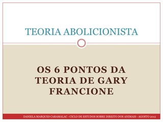 TEORIA ABOLICIONISTA


       OS 6 PONTOS DA
       TEORIA DE GARY
         FRANCIONE

DANIELA MARQUES CARAMALAC - CICLO DE ESTUDOS SOBRE DIREITO DOS ANIMAIS - AGOSTO 2012
 