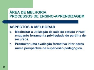 ÁREA DE MELHORIA
PROCESSOS DE ENSINO-APRENDIZAGEM
ASPECTOS A MELHORAR
6.

7.

44

Maximizar a utilização da sala de estudo virtual
enquanto ferramenta privilegiada de partilha de
recursos.
Promover uma avaliação formativa inter-pares
numa perspectiva de supervisão pedagógica.

 